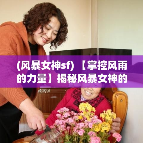 (风暴女神sf) 【掌控风雨的力量】揭秘风暴女神的传说：如何化解自然灾害，引领社会向善的神秘力量